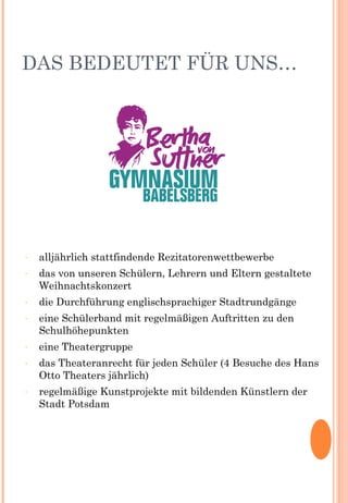 DAS BEDEUTET FÜR UNS…
- alljährlich stattfindende Rezitatorenwettbewerbe
- das von unseren Schülern, Lehrern und Eltern gestaltete
Weihnachtskonzert
- die Durchführung englischsprachiger Stadtrundgänge
- eine Schülerband mit regelmäßigen Auftritten zu den
Schulhöhepunkten
- eine Theatergruppe
- das Theateranrecht für jeden Schüler (4 Besuche des Hans
Otto Theaters jährlich)
- regelmäßige Kunstprojekte mit bildenden Künstlern der
Stadt Potsdam
 