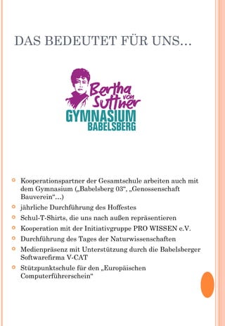 DAS BEDEUTET FÜR UNS…
 Kooperationspartner der Gesamtschule arbeiten auch mit
dem Gymnasium („Babelsberg 03“, „Genossenschaft
Bauverein“…)
 jährliche Durchführung des Hoffestes
 Schul-T-Shirts, die uns nach außen repräsentieren
 Kooperation mit der Initiativgruppe PRO WISSEN e.V.
 Durchführung des Tages der Naturwissenschaften
 Medienpräsenz mit Unterstützung durch die Babelsberger
Softwarefirma V-CAT
 Stützpunktschule für den „Europäischen
Computerführerschein“
 