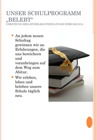 UNSER SCHULPROGRAMM
„BELEBT“
UMSETZUNG DER LEITZIELBAUSTEINE (STAND FEBRUAR 2013)
 An jedem neuen
Schultag
gewinnen wir an
Erfahrungen, die
uns bereichern
und
voranbringen auf
dem Weg zum
Abitur.
 Wir erleben,
leben und
beleben unsere
Schule täglich
neu.
 