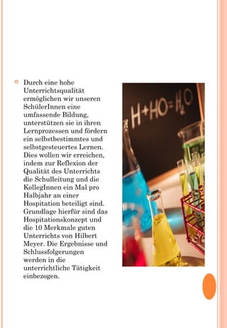  Durch eine hohe
Unterrichtsqualität
ermöglichen wir unseren
SchülerInnen eine
umfassende Bildung,
unterstützen sie in ihren
Lernprozessen und fördern
ein selbstbestimmtes und
selbstgesteuertes Lernen.
Dies wollen wir erreichen,
indem zur Reflexion der
Qualität des Unterrichts
die Schulleitung und die
KollegInnen ein Mal pro
Halbjahr an einer
Hospitation beteiligt sind.
Grundlage hierfür sind das
Hospitationskonzept und
die 10 Merkmale guten
Unterrichts von Hilbert
Meyer. Die Ergebnisse und
Schlussfolgerungen
werden in die
unterrichtliche Tätigkeit
einbezogen.
 