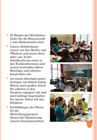  Zu Beginn des Schuljahres
findet für die Klassenstufe
7 eine Medienwoche statt
 Unsere SchülerInnen
wissen um ihre Rechte und
Pflichten und setzen diese
aktiv um. In der
Schulkonferenz sowie in
den Fachkonferenzen sind
unsere Lernenden aktive
Beteiligte und arbeiten
konstruktiv mit.
 An einem allseitigen guten
Gelingen von Schule haben
Eltern einen großen Anteil.
Sie arbeiten in den
Gremien engagiert mit und
sind wichtige Impulsgeber
für unsere Arbeit mit den
Schülern.
 Fortbildungen der Eltern
für die
Mitwirkungsgremien
dienen der Optimierung
unserer Zusammenarbeit.
 