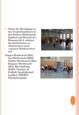  Neben der Beteiligung an
den Vergleichsarbeiten in
den Fächern Mathematik,
Englisch und Deutsch der
Klassenstufe 8, nehmen
die SchülerInnen an
schulinternen sowie
-externen Wettbewerben
teil:
Pangea-Wettbewerb (MA),
Geo-Wettbewerb (ERD),
Sudoku-Wettbewerb (MA),
Känguru-Wettbewerb
(MA), Big Challenge
(ENG), Turniere im
Fußball, Zweifelderball,
Lauffest, (SPORT),
Physikolympiade
 