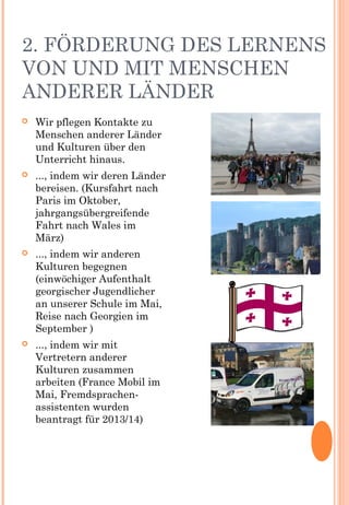 2. FÖRDERUNG DES LERNENS
VON UND MIT MENSCHEN
ANDERER LÄNDER
 Wir pflegen Kontakte zu
Menschen anderer Länder
und Kulturen über den
Unterricht hinaus.
 ..., indem wir deren Länder
bereisen. (Kursfahrt nach
Paris im Oktober,
jahrgangsübergreifende
Fahrt nach Wales im
März)
 ..., indem wir anderen
Kulturen begegnen
(einwöchiger Aufenthalt
georgischer Jugendlicher
an unserer Schule im Mai,
Reise nach Georgien im
September )
 ..., indem wir mit
Vertretern anderer
Kulturen zusammen
arbeiten (France Mobil im
Mai, Fremdsprachen-
assistenten wurden
beantragt für 2013/14)
 