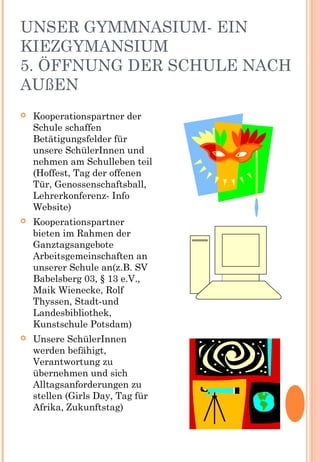 UNSER GYMMNASIUM- EIN
KIEZGYMANSIUM
5. ÖFFNUNG DER SCHULE NACH
AUßEN
 Kooperationspartner der
Schule schaffen
Betätigungsfelder für
unsere SchülerInnen und
nehmen am Schulleben teil
(Hoffest, Tag der offenen
Tür, Genossenschaftsball,
Lehrerkonferenz- Info
Website)
 Kooperationspartner
bieten im Rahmen der
Ganztagsangebote
Arbeitsgemeinschaften an
unserer Schule an(z.B. SV
Babelsberg 03, § 13 e.V.,
Maik Wienecke, Rolf
Thyssen, Stadt-und
Landesbibliothek,
Kunstschule Potsdam)
 Unsere SchülerInnen
werden befähigt,
Verantwortung zu
übernehmen und sich
Alltagsanforderungen zu
stellen (Girls Day, Tag für
Afrika, Zukunftstag)
 