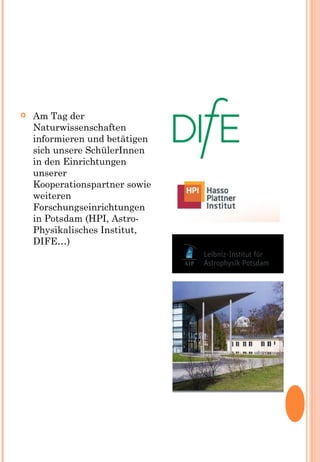  Am Tag der
Naturwissenschaften
informieren und betätigen
sich unsere SchülerInnen
in den Einrichtungen
unserer
Kooperationspartner sowie
weiteren
Forschungseinrichtungen
in Potsdam (HPI, Astro-
Physikalisches Institut,
DIFE…)
 