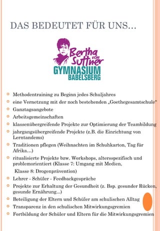 DAS BEDEUTET FÜR UNS…
 Methodentraining zu Beginn jedes Schuljahres
 eine Vernetzung mit der noch bestehenden „Goethegesamtschule“
 Ganztagsangebote
 Arbeitsgemeinschaften
 klassenübergreifende Projekte zur Optimierung der Teambildung
 jahrgangsübergreifende Projekte (z.B. die Einrichtung von
Lerntandems)
 Traditionen pflegen (Weihnachten im Schuhkarton, Tag für
Afrika…)
 ritualisierte Projekte bzw. Workshops, altersspezifisch und
problemorientiert (Klasse 7: Umgang mit Medien,
Klasse 8: Drogenprävention)
 Lehrer - Schüler - Feedbackgespräche
 Projekte zur Erhaltung der Gesundheit (z. Bsp. gesunder Rücken,
gesunde Ernährung...)
 Beteiligung der Eltern und Schüler am schulischen Alltag
 Transparenz in den schulischen Mitwirkungsgremien
 Fortbildung der Schüler und Eltern für die Mitwirkungsgremien
 