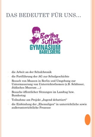 DAS BEDEUTET FÜR UNS…
- die Arbeit an der Schulchronik
- die Fortführung der AG zur Schulgeschichte
- Besuch von Museen in Berlin und Umgebung zur
Untermauerung von Unterrichtsthemen (z.B. Schlösser,
Jüdisches Museum …)
- Besuche öffentlicher Sitzungen im Landtag bzw.
Bundestag
- Teilnahme am Projekt „Jugend debattiert“
- die Einbindung der „Ehemaligen“ in unterrichtliche sowie
außerunterrichtliche Prozesse
 