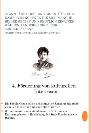 „MAN TRÄGT DOCH EINE EIGENTÜMLICHE
KAMERA IM KOPFE, IN DIE SICH MANCHE
BILDER SO TIEF UND DEUTLICH EINÄTZEN,
WÄHREND ANDERE KEINE SPUR
ZURÜCKLASSEN.“
(BERTHA VON SUTTNER, “LEBENSERINNERUNGEN)
4. Förderung von kulturellen
Interessen
 Die SchülerInnen sollen den sinnvollen Umgang mit audio-
visuellen Medien mit unserer Hilfe erlernen.
 Wir animieren die SchülerInnen zur Nutzung des
Kulturangebotes in Babelsberg, der Stadt Potsdam sowie
Berlins.
 