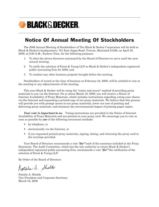 Notice Of Annual Meeting Of Stockholders
    The 2009 Annual Meeting of Stockholders of The Black & Decker Corporation will be held at
Black & Decker’s headquarters, 701 East Joppa Road, Towson, Maryland 21286, on April 30,
2009, at 9:00 A.M., Eastern Time, for the following purposes:
    1.   To elect the eleven directors nominated by the Board of Directors to serve until the next
         annual meeting;
    2.   To ratify the selection of Ernst & Young LLP as Black & Decker’s independent registered
         public accounting firm for 2009; and
    3.   To conduct any other business properly brought before the meeting.

    Stockholders of record at the close of business on February 24, 2009, will be entitled to vote at
the meeting or any adjournments of the meeting.

     This year Black & Decker will be using the “notice and access” method of providing proxy
materials to you via the Internet. On or about March 16, 2009, you will receive a Notice of
Internet Availability of Proxy Materials, which includes instructions regarding voting your shares
via the Internet and requesting a printed copy of our proxy materials. We believe that this process
will provide you with prompt access to our proxy materials, lower our cost of printing and
delivering proxy materials, and minimize the environmental impact of printing paper copies.

    Your vote is important to us. Voting instructions are provided in the Notice of Internet
Availability of Proxy Materials and are printed on your proxy card. We encourage you to vote as
soon as possible by one of the following convenient methods:
    • by telephone, or
    • electronically via the Internet, or
    • if you requested printed proxy materials, signing, dating, and returning the proxy card in
      the envelope provided.

     Your Board of Directors recommends a vote “for” each of the nominees included in the Proxy
Statement. The Audit Committee, which has the sole authority to retain Black & Decker’s
independent registered public accounting firm, recommends a vote “for” the ratification of the
selection of Ernst & Young LLP.

By Order of the Board of Directors




Natalie A. Shields
Vice President and Corporate Secretary
March 16, 2009
 