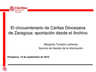 El cincuentenario de Cáritas Diocesana
de Zaragoza: aportación desde el Archivo

                             Margarita Torrejón Lasheras
                         Servicio de Gestión de la Información


Pamplona, 13 de septiembre de 2012
 