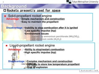 3


Background
 Rockets presently used for space
  transportation
 Solid-propellant rocket engine
    Advantage：・Simple mechanism and construction
              ・Easy to maintain the propellant

    Disadvantage：・Inability to stop combustion after it is ignited
                 ・Low specific impulse (Isp)
                 ・Environment issues
                           (caused by ammonium perchlorate (NH4ClO4),
                           and aluminum oxide (Al2O3))


        Liquid-propellant rocket engine
        Advantage ： ・Ability to stop/restart combustion
                    ・High specific impulse (Isp)


        Disadvantage：・Complex mechanism and construction
                     ・Difficulty to store low temperature propellant
                     ・Risk of explosion
 