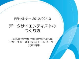 データサイエンティストの
つくり⽅方
PFIセミナー 2012/09/13
株式会社Preferred Infrastructure
リサーチャー＆Jubatusチームリーダー
⽐比⼾戸  将平
 