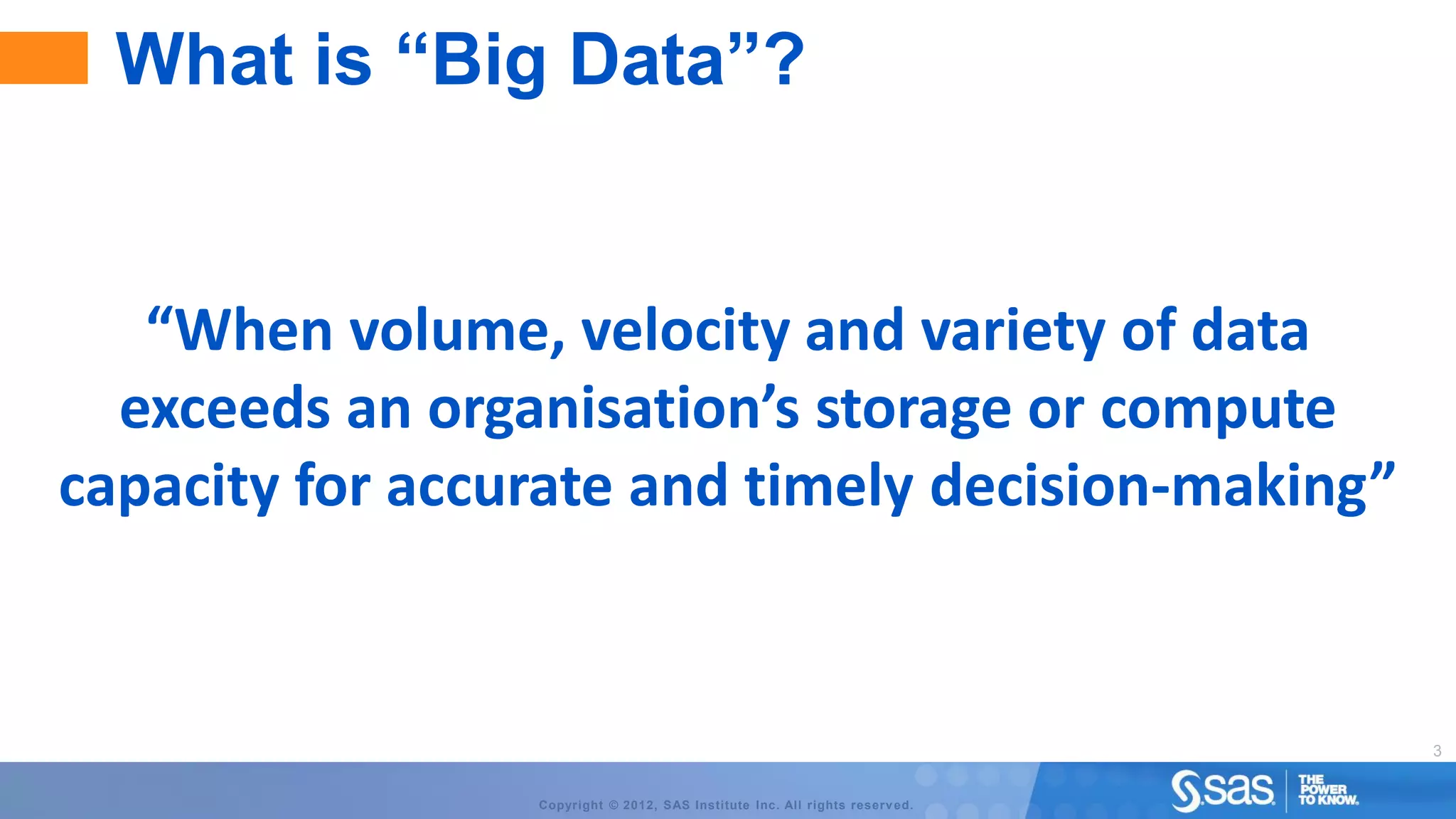 What is “Big Data”?


   “When volume, velocity and variety of data
  exceeds an organisation’s storage or compute
capacity for accurate and timely decision-making”


                                                                              3


                 Copyright © 2012, SAS Institute Inc. All rights reserv ed.
 