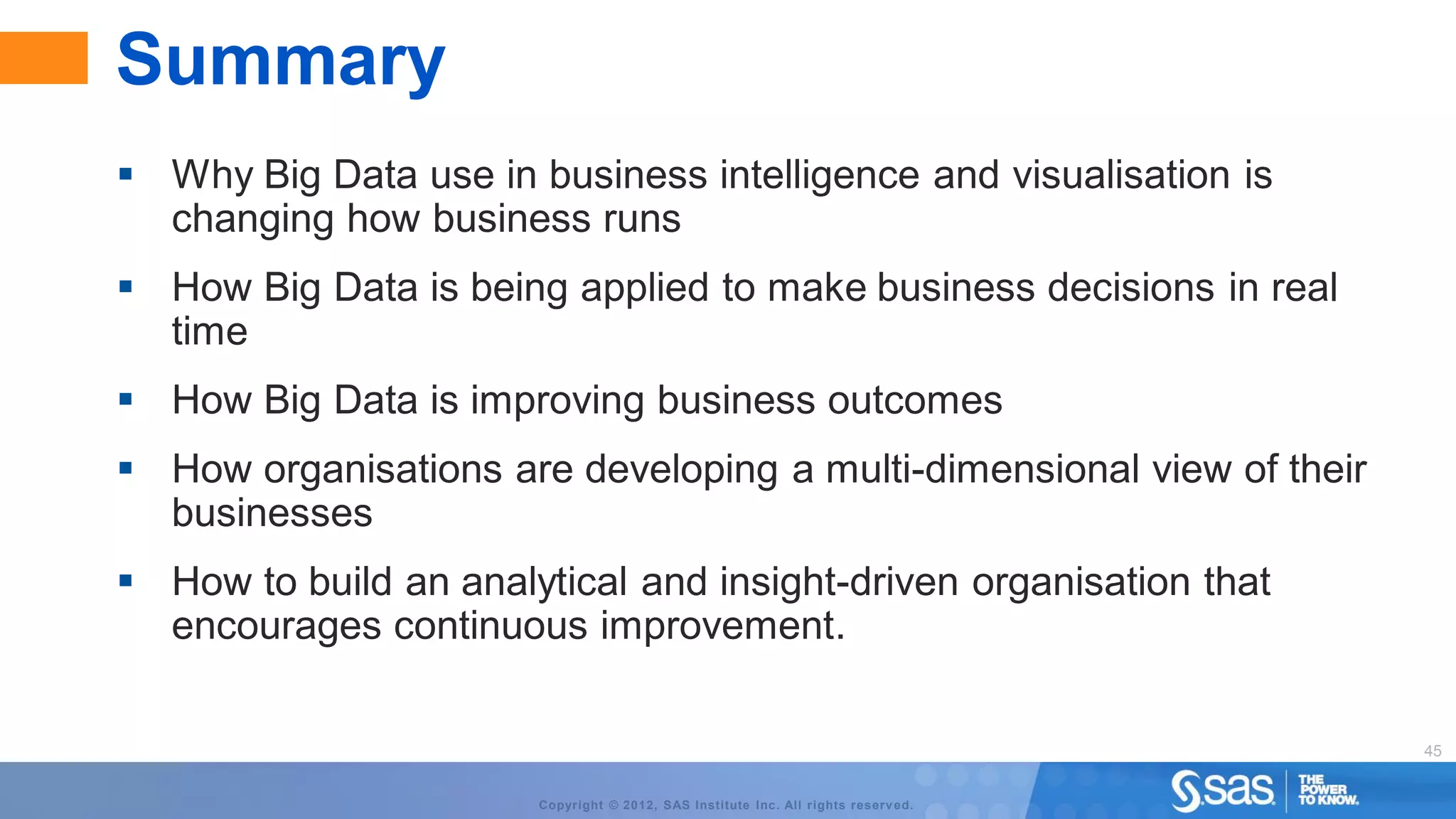Summary
 Why Big Data use in business intelligence and visualisation is
  changing how business runs
 How Big Data is being applied to make business decisions in real
  time
 How Big Data is improving business outcomes
 How organisations are developing a multi-dimensional view of their
  businesses
 How to build an analytical and insight-driven organisation that
  encourages continuous improvement.

                                                                                    45


                       Copyright © 2012, SAS Institute Inc. All rights reserv ed.
 