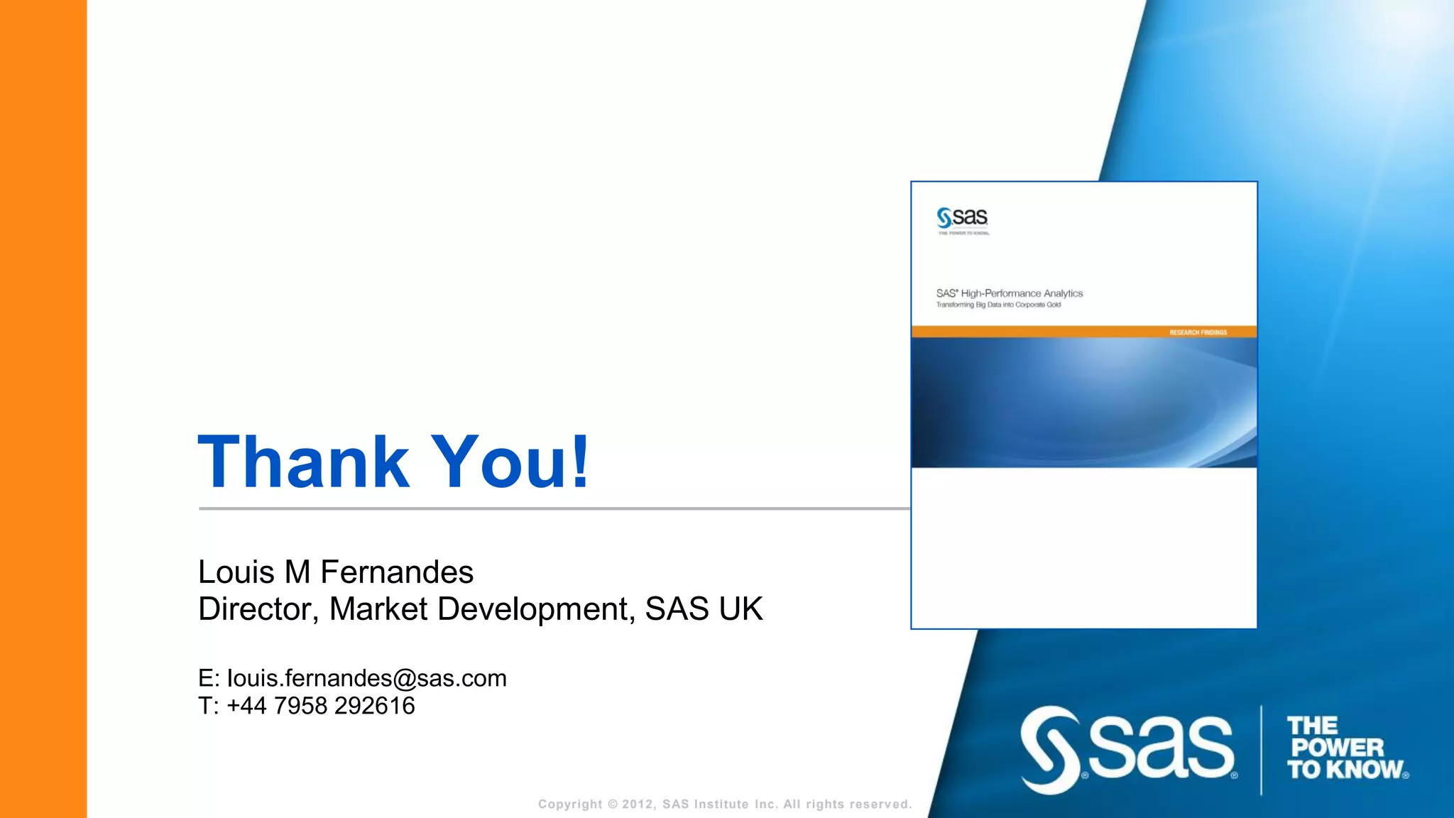 Thank You!
Louis M Fernandes
Director, Market Development, SAS UK

E: louis.fernandes@sas.com
T: +44 7958 292616


                             Copyright © 2012, SAS Institute Inc. All rights reserv ed.
 