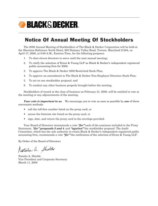 Notice Of Annual Meeting Of Stockholders
    The 2008 Annual Meeting of Stockholders of The Black & Decker Corporation will be held at
the Sheraton Baltimore North Hotel, 903 Dulaney Valley Road, Towson, Maryland 21204, on
April 17, 2008, at 9:00 A.M., Eastern Time, for the following purposes:
    1.   To elect eleven directors to serve until the next annual meeting;
    2.   To ratify the selection of Ernst & Young LLP as Black & Decker’s independent registered
         public accounting firm for 2008;
    3.   To approve The Black & Decker 2008 Restricted Stock Plan;
    4.   To approve an amendment to The Black & Decker Non-Employee Directors Stock Plan;
    5.   To act on one stockholder proposal; and
    6.   To conduct any other business properly brought before the meeting.

    Stockholders of record at the close of business on February 21, 2008, will be entitled to vote at
the meeting or any adjournments of the meeting.

    Your vote is important to us. We encourage you to vote as soon as possible by one of three
convenient methods:
    • call the toll-free number listed on the proxy card, or
    • access the Internet site listed on the proxy card, or
    • sign, date, and return the proxy card in the envelope provided.

    Your Board of Directors recommends a vote “for” each of the nominees included in the Proxy
Statement, “for” proposals 3 and 4, and “against” the stockholder proposal. The Audit
Committee, which has the sole authority to retain Black & Decker’s independent registered public
accounting firm, recommends a vote “for” the ratification of the selection of Ernst & Young LLP.

By Order of the Board of Directors




Natalie A. Shields
Vice President and Corporate Secretary
March 11, 2008
 