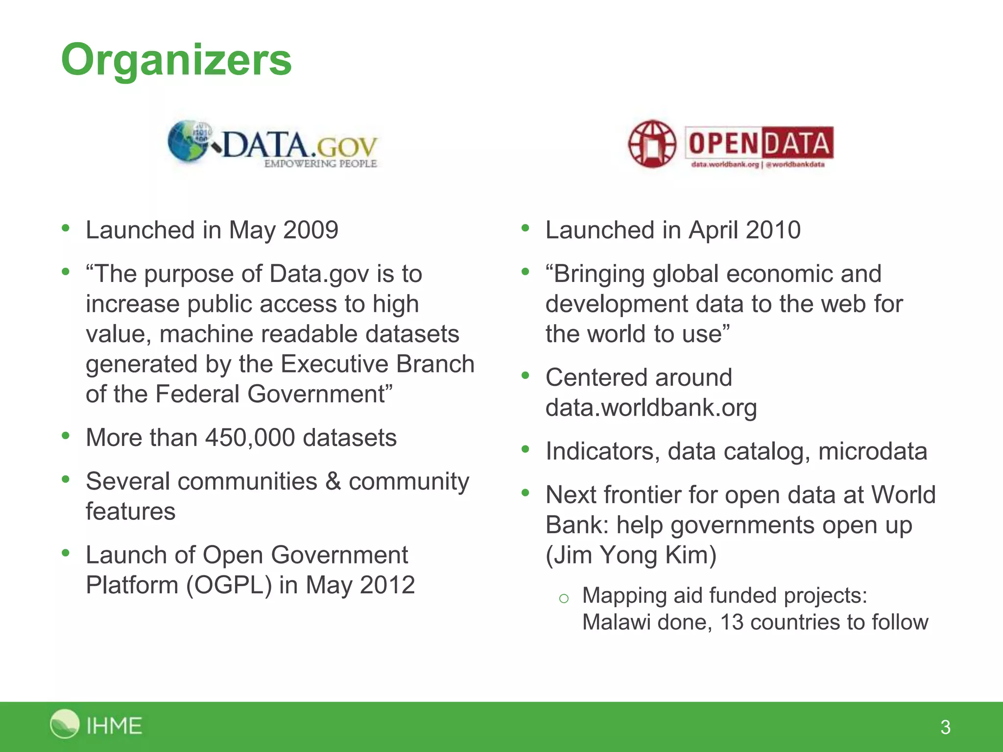 Organizers


• Launched in May 2009                • Launched in April 2010
• “The purpose of Data.gov is to      • “Bringing global economic and
  increase public access to high        development data to the web for
  value, machine readable datasets      the world to use”
  generated by the Executive Branch
                                      • Centered around
  of the Federal Government”
                                        data.worldbank.org
• More than 450,000 datasets          • Indicators, data catalog, microdata
• Several communities & community     • Next frontier for open data at World
  features
                                        Bank: help governments open up
• Launch of Open Government             (Jim Yong Kim)
  Platform (OGPL) in May 2012            o Mapping aid funded projects:
                                           Malawi done, 13 countries to follow



                                                                                 3
 