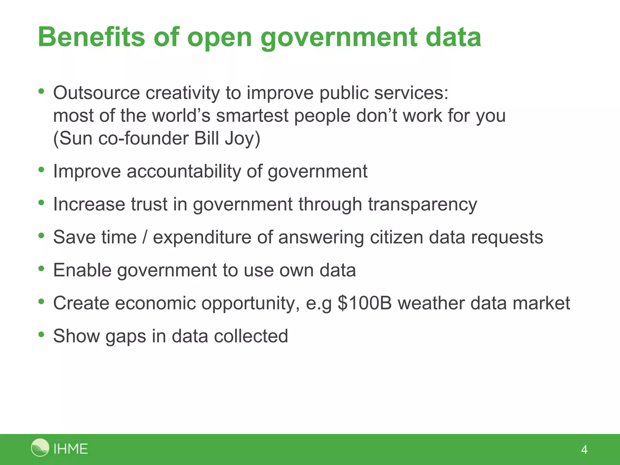 Benefits of open government data
• Outsource creativity to improve public services:
    most of the world’s smartest people don’t work for you
    (Sun co-founder Bill Joy)
•   Improve accountability of government
•   Increase trust in government through transparency
•   Save time / expenditure of answering citizens’ data requests
•   Enable government to use own data
•   Create economic opportunity, e.g. $100B weather data market
•   Show gaps in data collected




                                                                   4
 