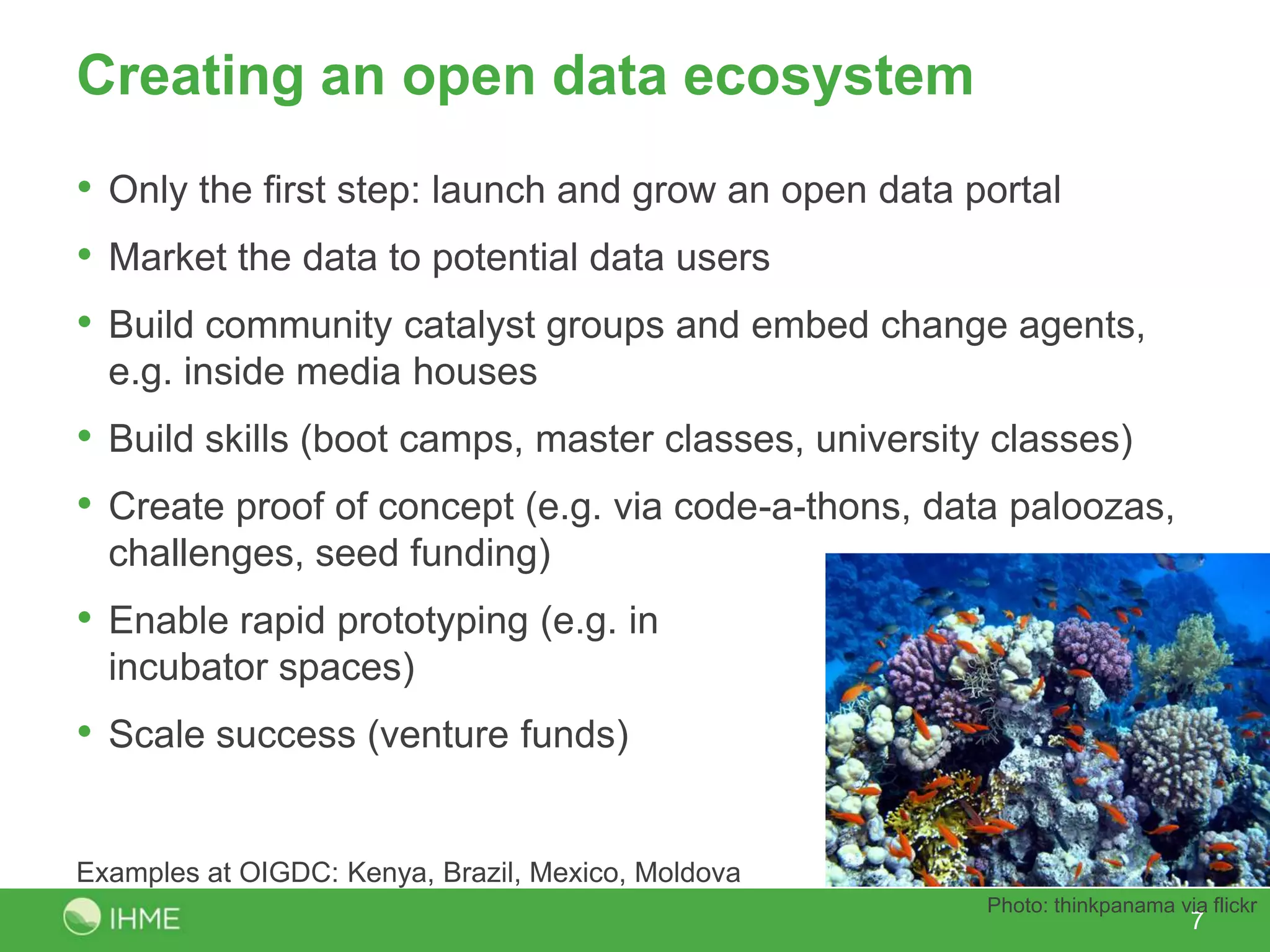 Creating an open data ecosystem
• Only the first step: launch and grow an open data portal
• Market the data to potential data users
• Build community catalyst groups and embed change agents,
  e.g. inside media houses
• Build skills (boot camps, master classes, university classes)
• Create proof of concept (e.g. via code-a-thons, data paloozas,
  challenges, seed funding)
• Enable rapid prototyping (e.g. in
  incubator spaces)
• Scale success (venture funds)

Examples at OIGDC: Kenya, Brazil, Mexico, Moldova
                                                     Photo: thinkpanama via flickr
                                                                          7
 