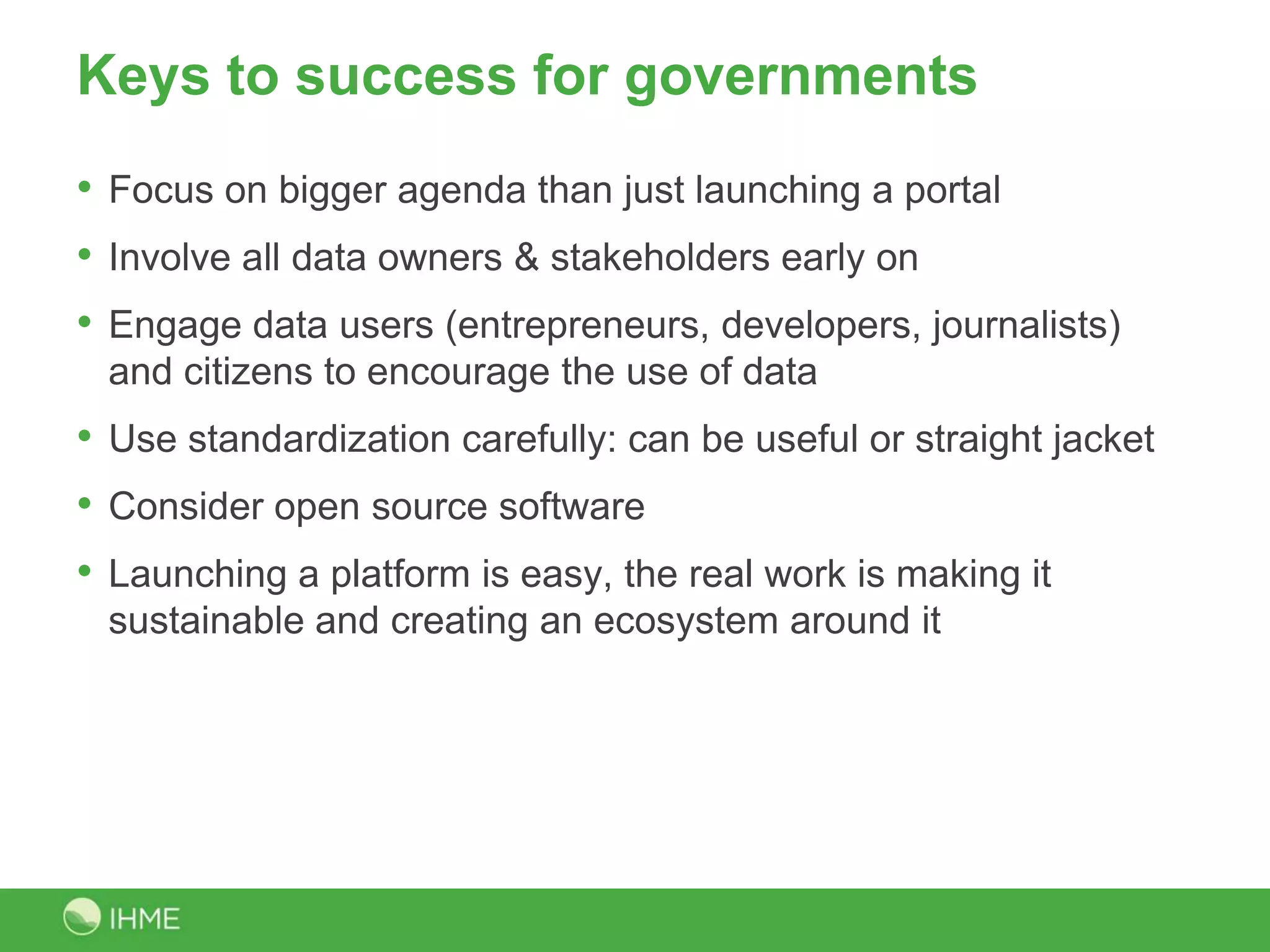 Keys to success
• Focus on bigger agenda than just launching a portal
• Involve all data owners & stakeholders early on
• Engage data users (entrepreneurs, developers, journalists)
 and citizens to encourage the use of data
• Use standardization carefully: can be useful or straight jacket
• Consider open source software
• Launching a platform is easy, the real work is making it
 sustainable and creating an ecosystem around it
 