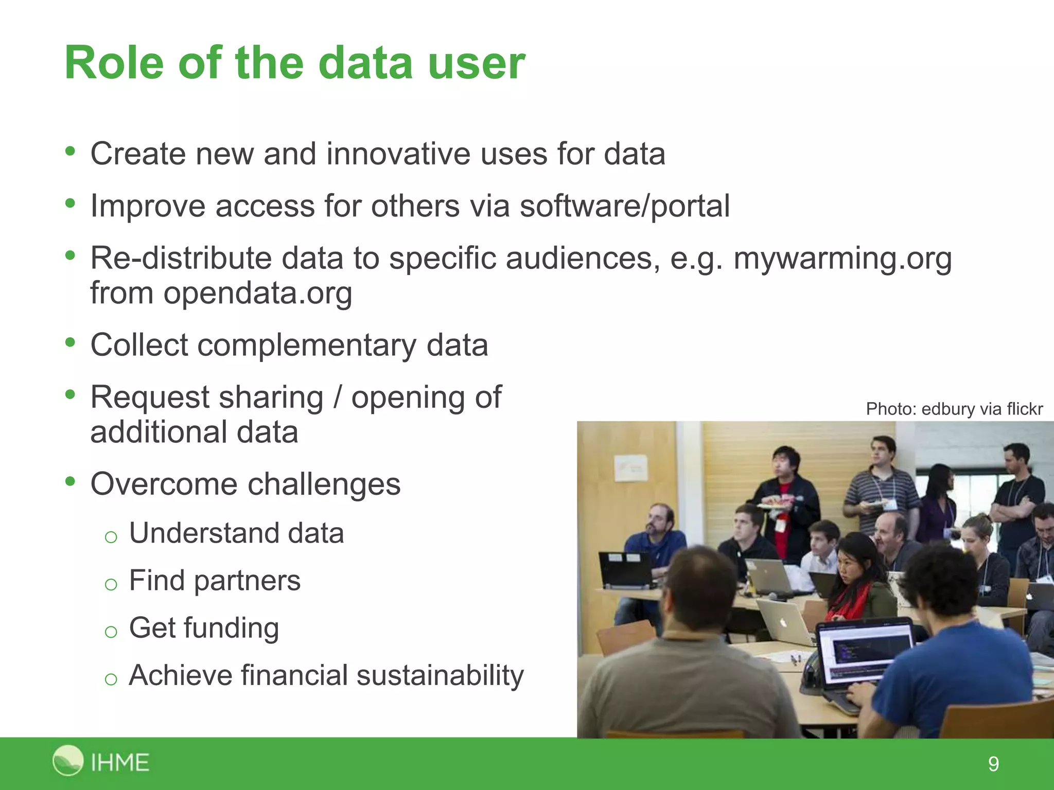 Role of the data user
• Create new and innovative uses for data
• Improve access for others via software/portal
• Re-distribute data to specific audiences, e.g. mywarming.org
 from opendata.org
• Collect complementary data
• Request sharing / opening of                         Photo: edbury via flickr
 additional data
• Overcome challenges
  o Understand data
  o Find partners
  o Get funding
  o Achieve financial sustainability


                                                                       9
 