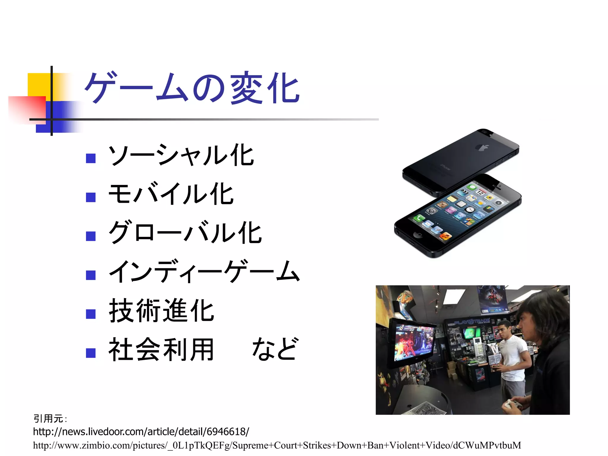ゲームの変化
              ソーシャル化
              モバイル化
              グローバル化
              インディーゲーム
              技術進化
              社会利用 など

引用元：
http://news.livedoor.com/article/detail/6946618/
http://www.zimbio.com/pictures/_0L1pTkQEFg/Supreme+Court+Strikes+Down+Ban+Violent+Video/dCWuMPvtbuM
 