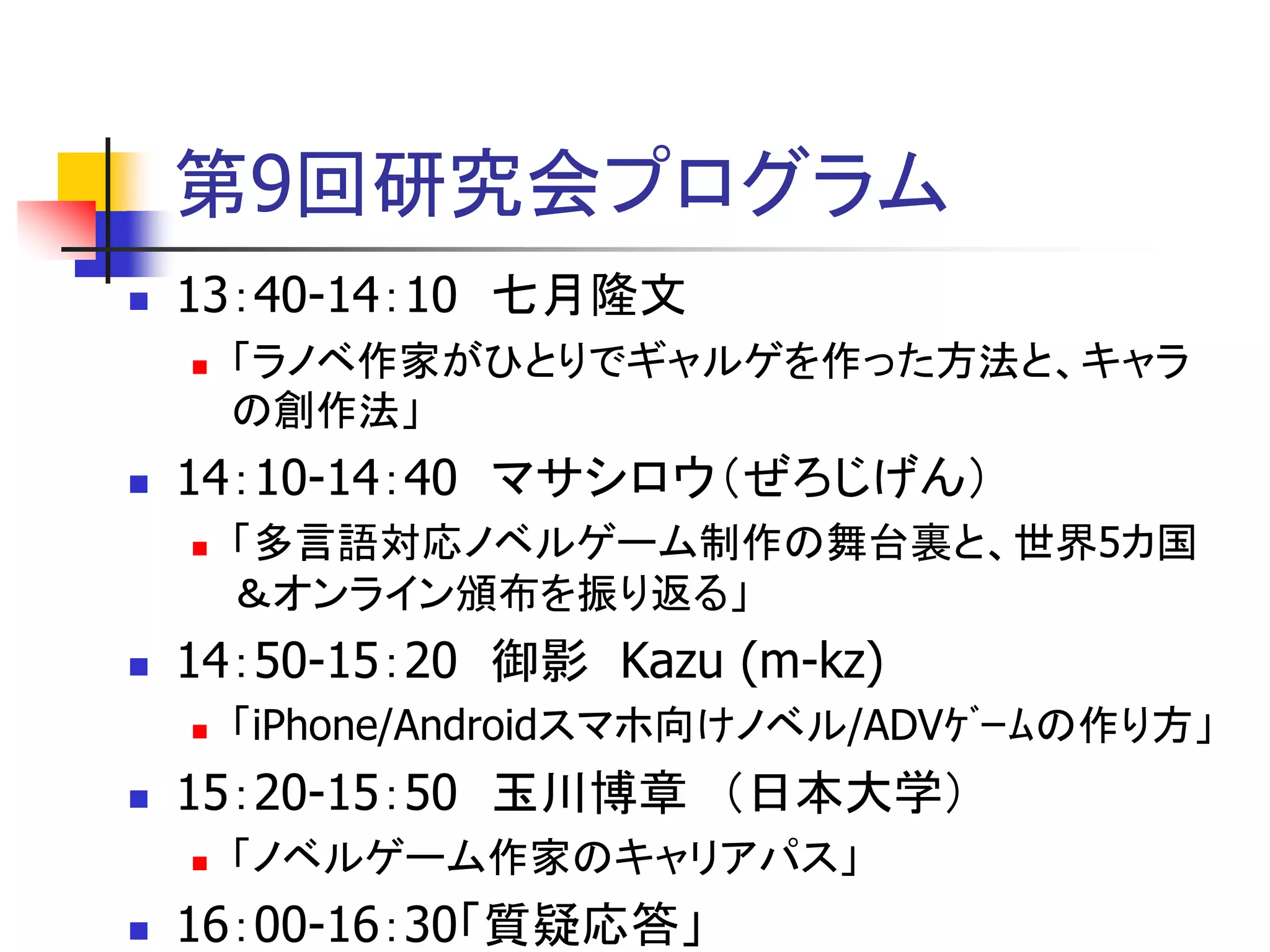 第9回研究会プログラム
   13：40-14：10 七月隆文
       「ラノベ作家がひとりでギャルゲを作った方法と、キャラ
        の創作法」
   14：10-14：40 マサシロウ（ぜろじげん）
       「多言語対応ノベルゲーム制作の舞台裏と、世界5カ国
        ＆オンライン頒布を振り返る」
   14：50-15：20 御影 Kazu (m-kz)
       「iPhone/Androidスマホ向けノベル/ADVｹﾞｰﾑの作り方」
   15：20-15：50 玉川博章 （日本大学）
       「ノベルゲーム作家のキャリアパス」
   16：00-16：30「質疑応答」
 