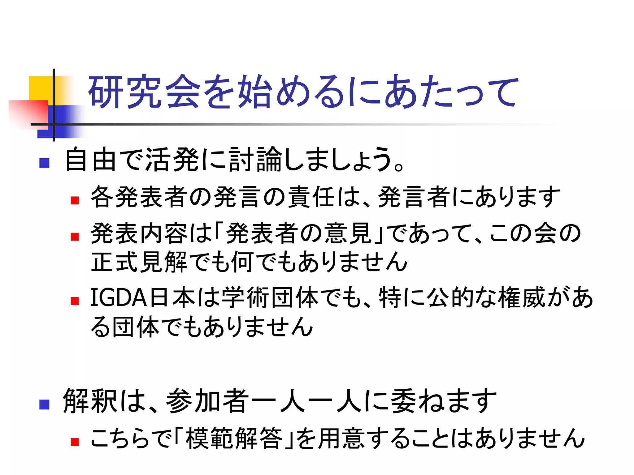 研究会を始めるにあたって
   自由で活発に討論しましょう。
       各発表者の発言の責任は、発言者にあります
       発表内容は「発表者の意見」であって、この会の
        正式見解でも何でもありません
       IGDA日本は学術団体でも、特に公的な権威があ
        る団体でもありません


   解釈は、参加者一人一人に委ねます
       こちらで「模範解答」を用意することはありません
 