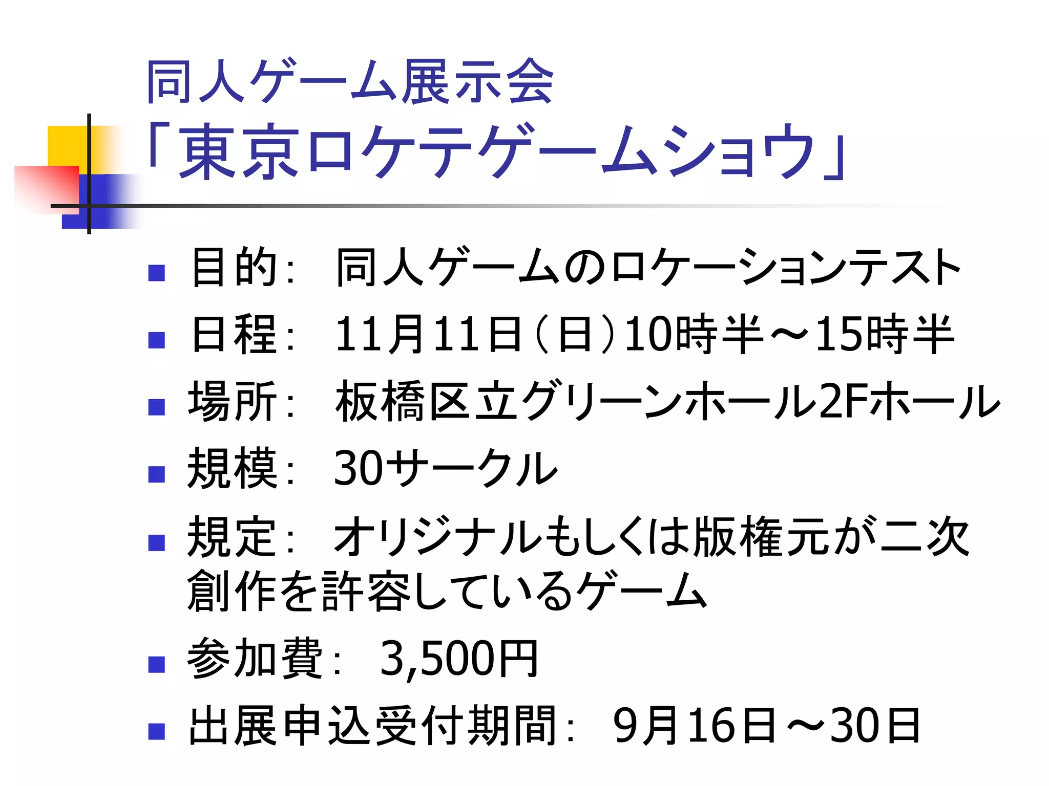 同人ゲーム展示会
「東京ロケテゲームショウ」
   目的： 同人ゲームのロケーションテスト
   日程： 11月11日（日）10時半～15時半
   場所： 板橋区立グリーンホール2Fホール
   規模： 30サークル
   規定： オリジナルもしくは版権元が二次
    創作を許容しているゲーム
   参加費： 3,500円
   出展申込受付期間： 9月16日～30日
 
