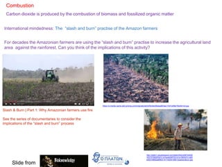 Combustion
Carbon dioxide is produced by the combustion of biomass and fossilized organic matter
International mindedness: The “slash and burn” practise of the Amazon farmers
For decades the Amazonian farmers are using the “slash and burn” practise to increase the agricultural land
area against the rainforest. Can you think of the implications of this activity?
Slash & Burn | Part 1: Why Amazonian farmers use fire
See the series of documentaries to consider the
implications of the “slash and burn” process
https://s-media-cache-ak0.pinimg.com/originals/4e/b3/fe/4eb3fe4aa603ae17d31e99e70bd54143.jpg
http://static1.squarespace.com/static/542ce587e4b00
3527579fd2f/547c1e7ee4b00f7531d1a108/547c1e83
e4b019f892a8f903/1417420419951/slashandburn.jpg
Slide from
 