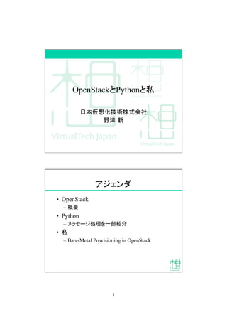 1	
OpenStackとPythonと私	
日本仮想化技術株式会社
野津 新
アジェンダ	
•  OpenStack
–  概要
•  Python
–  メッセージ処理を一部紹介
•  私
–  Bare-Metal Provisioning in OpenStack	
 