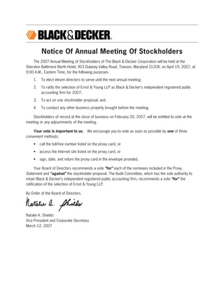 Notice Of Annual Meeting Of Stockholders
    The 2007 Annual Meeting of Stockholders of The Black & Decker Corporation will be held at the
Sheraton Baltimore North Hotel, 903 Dulaney Valley Road, Towson, Maryland 21204, on April 19, 2007, at
9:00 A.M., Eastern Time, for the following purposes:

    1.    To elect eleven directors to serve until the next annual meeting;

    2.    To ratify the selection of Ernst & Young LLP as Black & Decker’s independent registered public
          accounting firm for 2007;

    3.    To act on one stockholder proposal; and

    4.    To conduct any other business properly brought before the meeting.

    Stockholders of record at the close of business on February 20, 2007, will be entitled to vote at the
meeting or any adjournments of the meeting.

    Your vote is important to us. We encourage you to vote as soon as possible by one of three
convenient methods:

    •    call the toll-free number listed on the proxy card, or

    •    access the Internet site listed on the proxy card, or

    •    sign, date, and return the proxy card in the envelope provided.

      Your Board of Directors recommends a vote “for” each of the nominees included in the Proxy
Statement and “against” the stockholder proposal. The Audit Committee, which has the sole authority to
retain Black & Decker’s independent registered public accounting firm, recommends a vote “for” the
ratification of the selection of Ernst & Young LLP.

By Order of the Board of Directors




Natalie A. Shields
Vice President and Corporate Secretary
March 12, 2007
 