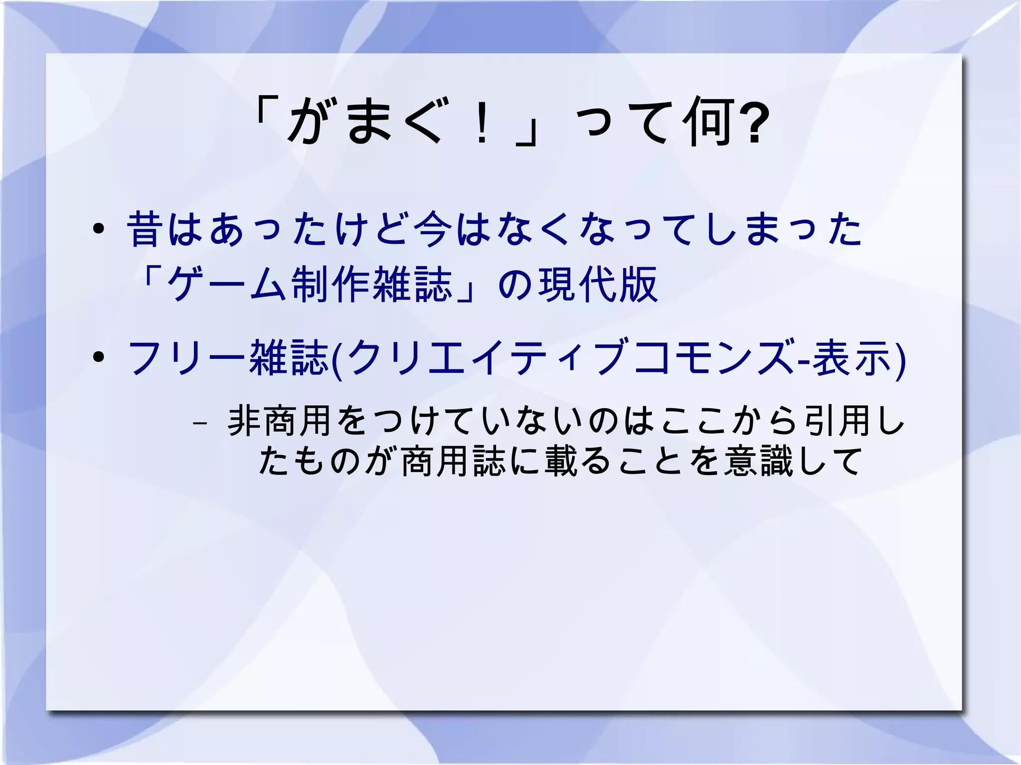 「がまぐ！」って何?
●
    昔はあったけど今はなくなってしまった
    「ゲーム制作雑誌」の現代版
●
    フリー雑誌(クリエイティブコモンズ-表示)
     –   非商用をつけていないのはここから引用し
          たものが商用誌に載ることを意識して
 