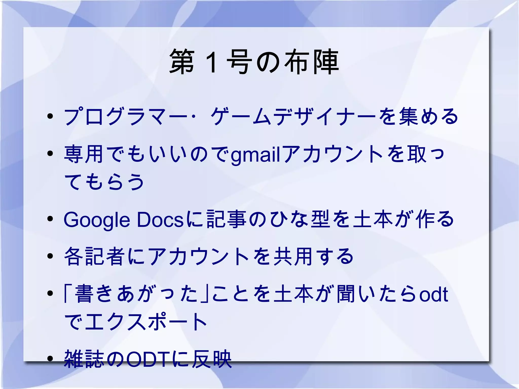 第１号の布陣
●
    プログラマー・ゲームデザイナーを集める
●
    専用でもいいのでgmailアカウントを取っ
    てもらう
●
    Google Docsに記事のひな型を土本が作る
●
    各記者にアカウントを共用する
●
    ｢書きあがった｣ことを土本が聞いたらodt
    でエクスポート
●
    雑誌のODTに反映
 