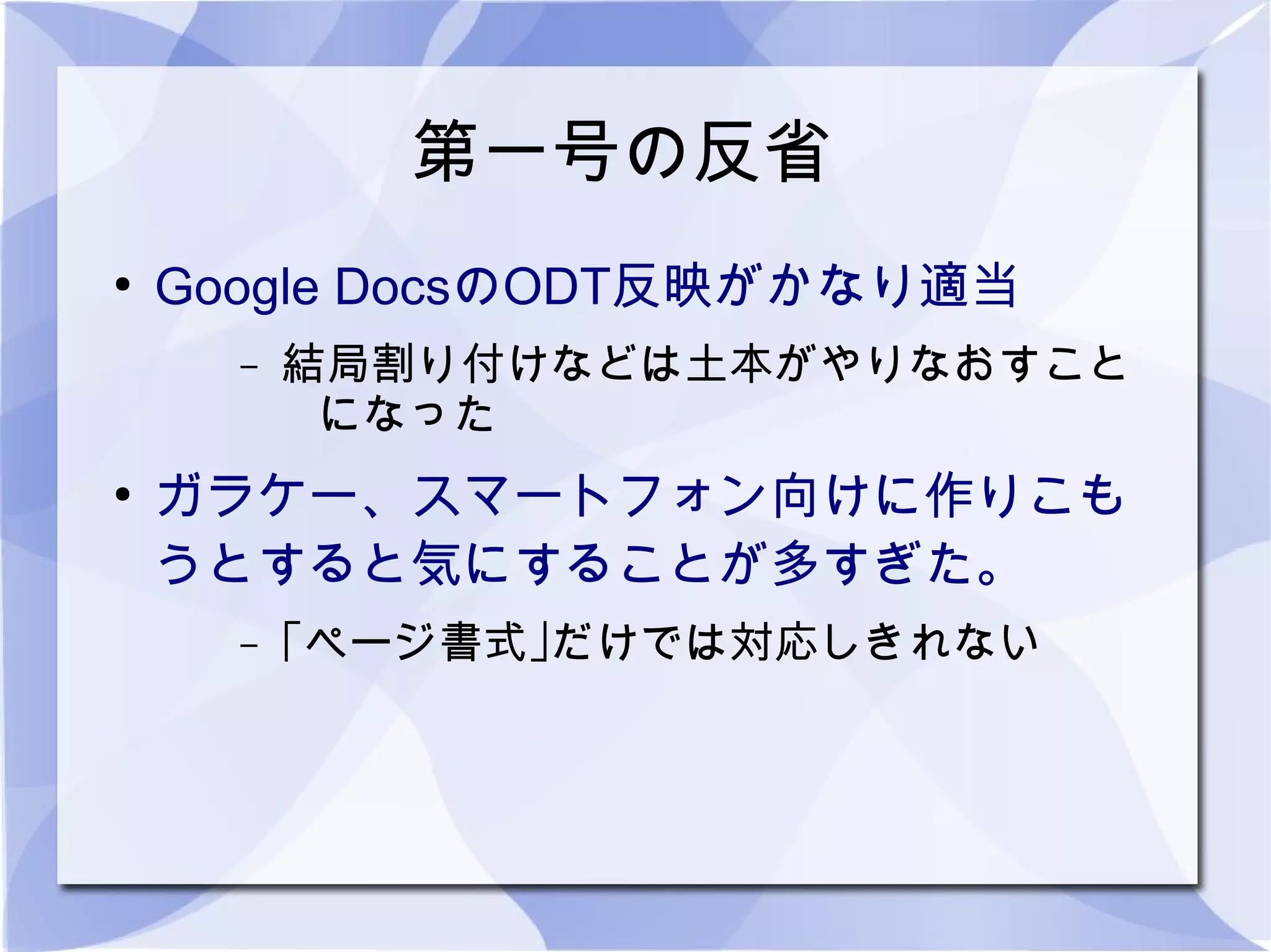 第一号の反省
●
    Google DocsのODT反映がかなり適当
      –   結局割り付けなどは土本がやりなおすこと
           になった
●
    ガラケー、スマートフォン向けに作りこも
    うとすると気にすることが多すぎた。
      –   ｢ページ書式｣だけでは対応しきれない
 