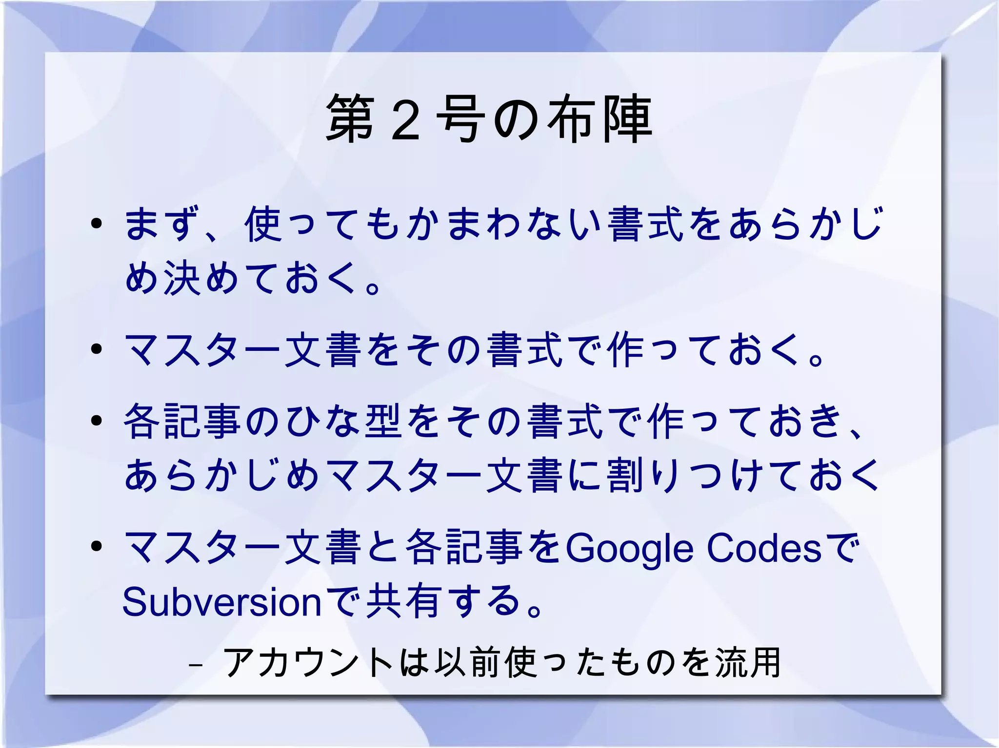 第２号の布陣
●
    まず、使ってもかまわない書式をあらかじ
    め決めておく。
●
    マスター文書をその書式で作っておく。
●
    各記事のひな型をその書式で作っておき、
    あらかじめマスター文書に割りつけておく
●
    マスター文書と各記事をGoogle Codesで
    Subversionで共有する。
      –   アカウントは以前使ったものを流用
 