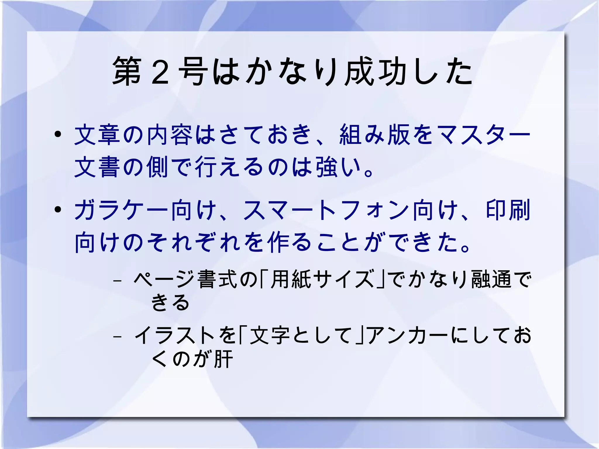 第２号はかなり成功した
●
    文章の内容はさておき、組み版をマスター
    文書の側で行えるのは強い。
●
    ガラケー向け、スマートフォン向け、印刷
    向けのそれぞれを作ることができた。
     –   ページ書式の｢用紙サイズ｣でかなり融通で
          きる
     –   イラストを｢文字として｣アンカーにしてお
          くのが肝
 
