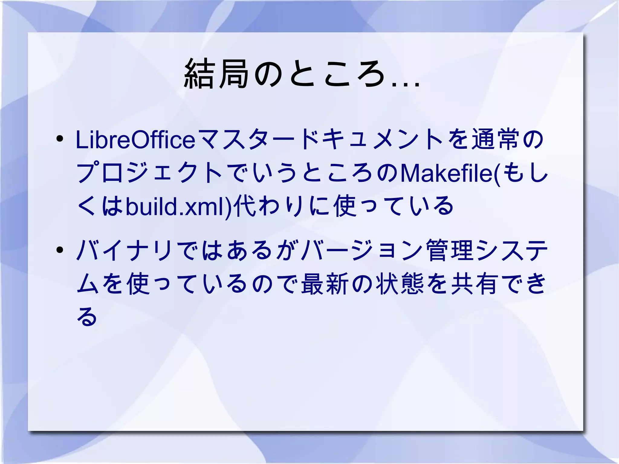 結局のところ…
●
    LibreOfficeマスタードキュメントを通常の
    プロジェクトでいうところのMakefile(もし
    くはbuild.xml)代わりに使っている
●
    バイナリではあるがバージョン管理システ
    ムを使っているので最新の状態を共有でき
    る
 