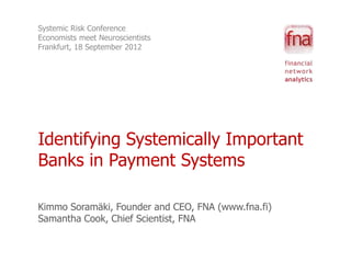 Systemic Risk Conference
Economists meet Neuroscientists
Frankfurt, 18 September 2012




Identifying Systemically Important
Banks in Payment Systems

Kimmo Soramäki, Founder and CEO, FNA (www.fna.fi)
Samantha Cook, Chief Scientist, FNA
 