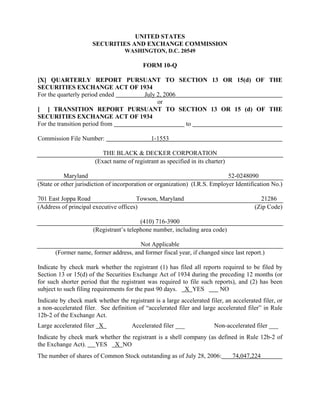 UNITED STATES
                      SECURITIES AND EXCHANGE COMMISSION
                                   WASHINGTON, D.C. 20549

                                           FORM 10-Q

[X] QUARTERLY REPORT PURSUANT TO SECTION 13 OR 15(d) OF THE
SECURITIES EXCHANGE ACT OF 1934
For the quarterly period ended July 2, 2006
                                    or
[ ] TRANSITION REPORT PURSUANT TO SECTION 13 OR 15 (d) OF THE
SECURITIES EXCHANGE ACT OF 1934
For the transition period from              to

Commission File Number:                       1-1553

                          THE BLACK & DECKER CORPORATION
                       (Exact name of registrant as specified in its charter)

           Maryland                                                          52-0248090
(State or other jurisdiction of incorporation or organization) (I.R.S. Employer Identification No.)

701 East Joppa Road                    Towson, Maryland                                   21286
(Address of principal executive offices)                                                (Zip Code)

                                         (410) 716-3900
                      (Registrant’s telephone number, including area code)

                                       Not Applicable
       (Former name, former address, and former fiscal year, if changed since last report.)

Indicate by check mark whether the registrant (1) has filed all reports required to be filed by
Section 13 or 15(d) of the Securities Exchange Act of 1934 during the preceding 12 months (or
for such shorter period that the registrant was required to file such reports), and (2) has been
subject to such filing requirements for the past 90 days. X YES         NO
Indicate by check mark whether the registrant is a large accelerated filer, an accelerated filer, or
a non-accelerated filer. See definition of “accelerated filer and large accelerated filer” in Rule
12b-2 of the Exchange Act.
Large accelerated filer X             Accelerated filer ___             Non-accelerated filer ___
Indicate by check mark whether the registrant is a shell company (as defined in Rule 12b-2 of
the Exchange Act).   YES X NO
The number of shares of Common Stock outstanding as of July 28, 2006:           74,047,224
 