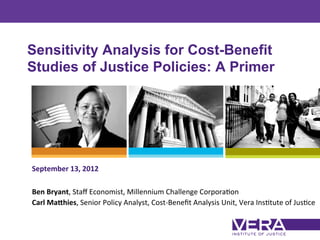 Sensitivity Analysis for Cost-Benefit
Studies of Justice Policies: A Primer




September	
  13,	
  2012	
  
	
  
Ben	
  Bryant,	
  Staﬀ	
  Economist,	
  Millennium	
  Challenge	
  Corpora7on	
  
Carl	
  Ma5hies,	
  Senior	
  Policy	
  Analyst,	
  Cost-­‐Beneﬁt	
  Analysis	
  Unit,	
  Vera	
  Ins7tute	
  of	
  Jus7ce	
  	
  

                                                                                                                       Slide 1
 