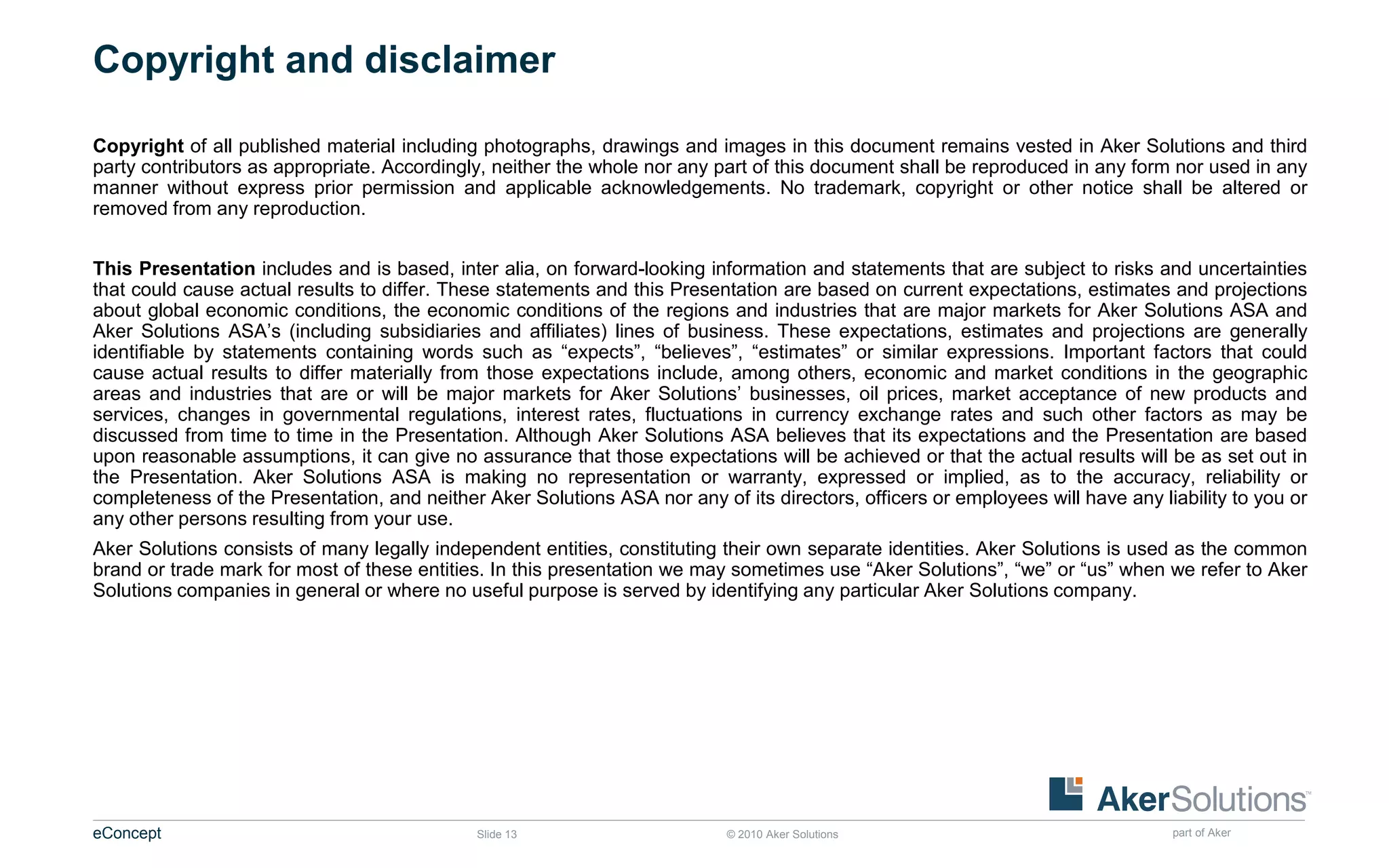 Copyright and disclaimer

Copyright of all published material including photographs, drawings and images in this document remains vested in Aker Solutions and third
party contributors as appropriate. Accordingly, neither the whole nor any part of this document shall be reproduced in any form nor used in any
manner without express prior permission and applicable acknowledgements. No trademark, copyright or other notice shall be altered or
removed from any reproduction.


This Presentation includes and is based, inter alia, on forward-looking information and statements that are subject to risks and uncertainties
that could cause actual results to differ. These statements and this Presentation are based on current expectations, estimates and projections
about global economic conditions, the economic conditions of the regions and industries that are major markets for Aker Solutions ASA and
Aker Solutions ASA’s (including subsidiaries and affiliates) lines of business. These expectations, estimates and projections are generally
identifiable by statements containing words such as “expects”, “believes”, “estimates” or similar expressions. Important factors that could
cause actual results to differ materially from those expectations include, among others, economic and market conditions in the geographic
areas and industries that are or will be major markets for Aker Solutions’ businesses, oil prices, market acceptance of new products and
services, changes in governmental regulations, interest rates, fluctuations in currency exchange rates and such other factors as may be
discussed from time to time in the Presentation. Although Aker Solutions ASA believes that its expectations and the Presentation are based
upon reasonable assumptions, it can give no assurance that those expectations will be achieved or that the actual results will be as set out in
the Presentation. Aker Solutions ASA is making no representation or warranty, expressed or implied, as to the accuracy, reliability or
completeness of the Presentation, and neither Aker Solutions ASA nor any of its directors, officers or employees will have any liability to you or
any other persons resulting from your use.
Aker Solutions consists of many legally independent entities, constituting their own separate identities. Aker Solutions is used as the common
brand or trade mark for most of these entities. In this presentation we may sometimes use “Aker Solutions”, “we” or “us” when we refer to Aker
Solutions companies in general or where no useful purpose is served by identifying any particular Aker Solutions company.




eConcept                                      Slide 13                      © 2010 Aker Solutions                                part of Aker
 