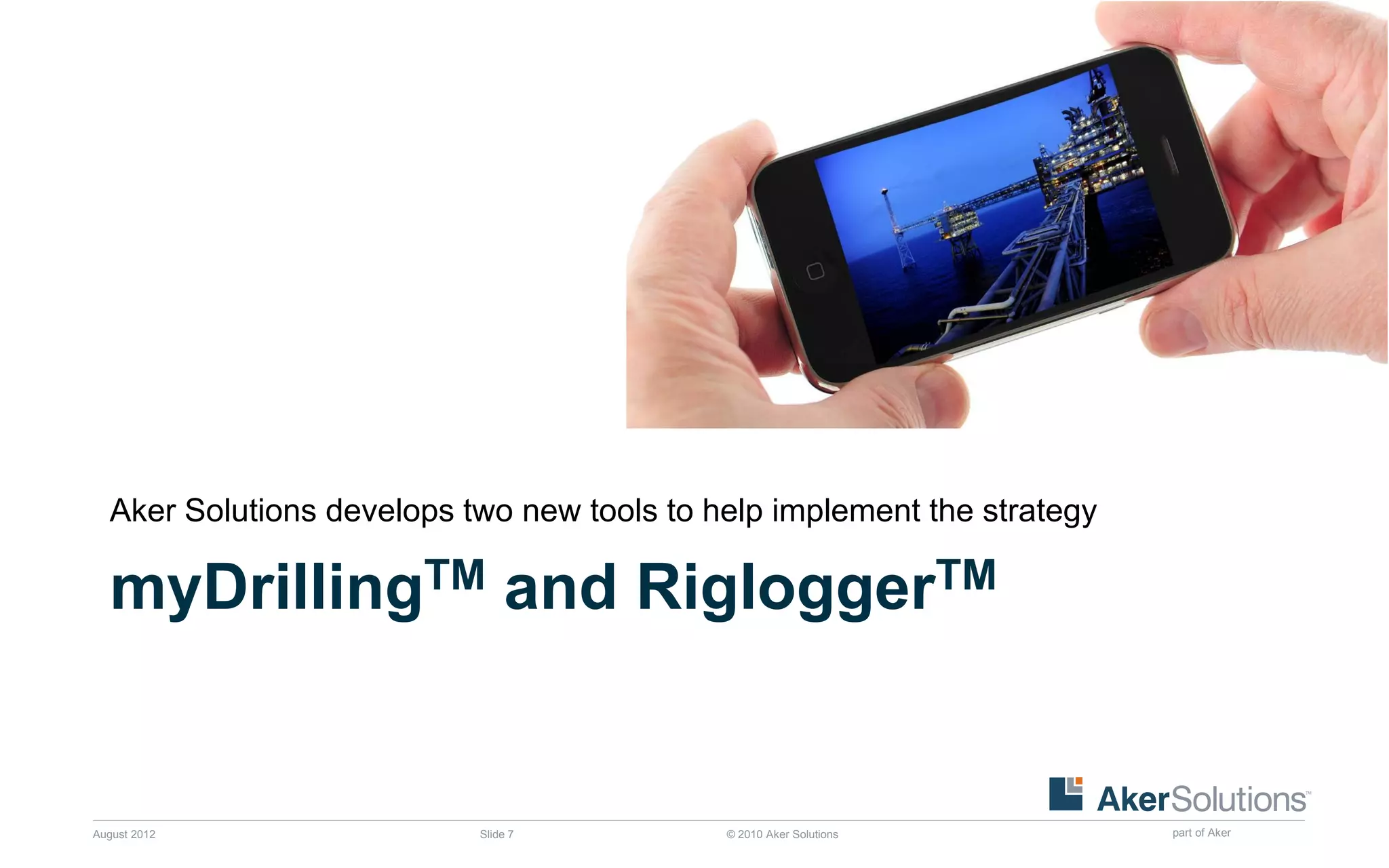 Aker Solutions develops two new tools to help implement the strategy

  myDrillingTM and RigloggerTM


August 2012                Slide 7          © 2010 Aker Solutions        part of Aker
 