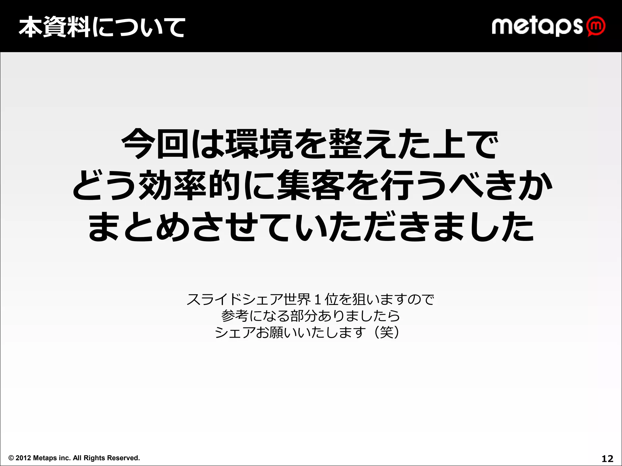 本資料について




                   今回は環境を整えた上で
                  どう効率的に集客を行うべきか
                  まとめさせていただきました
                                          スライドシェア世界１位を狙いますので
                                             参考になる部分ありましたら
                                            シェアお願いいたします（笑）




© 2012 Metaps inc. All Rights Reserved.                        12
 