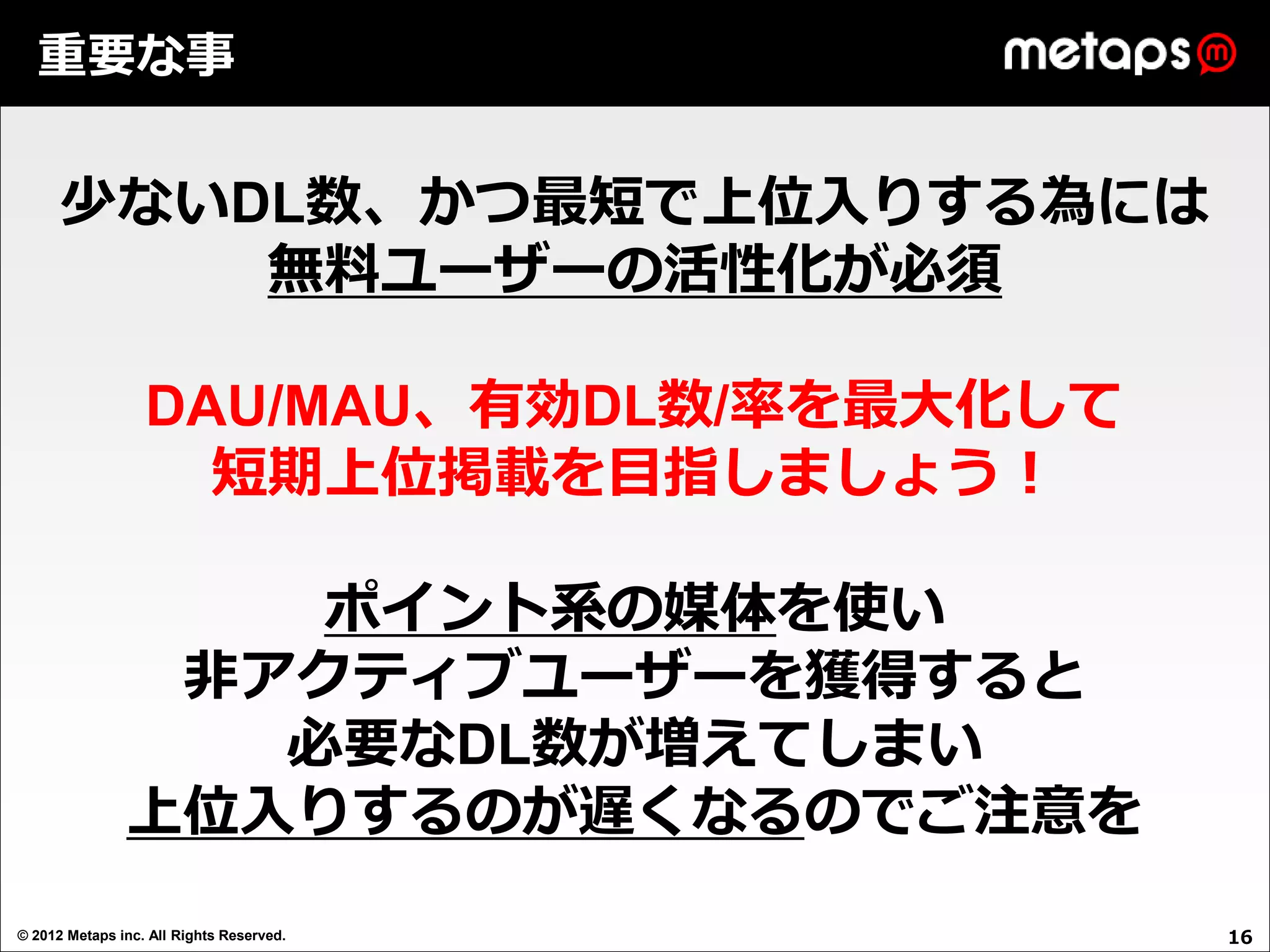 重要な事


      少ないDL数、かつ最短で上位入りする為には
          無料ユーザーの活性化が必須

                  DAU/MAU、有効DL数/率を最大化して
                    短期上位掲載を目指しましょう！

                   ポイント系の媒体を使い
                非アクティブユーザーを獲得すると
                  必要なDL数が増えてしまい
               上位入りするのが遅くなるのでご注意を
© 2012 Metaps inc. All Rights Reserved.   16
 