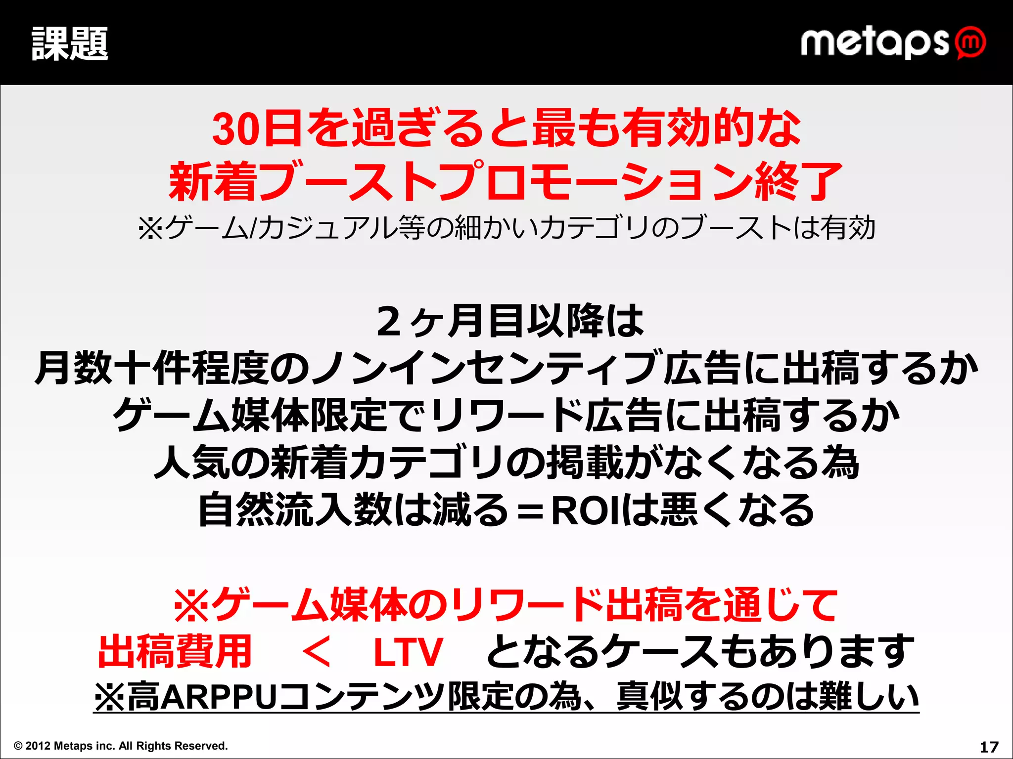 課題

                             30日を過ぎると最も有効的な
                            新着ブーストプロモーション終了
                      ※ゲーム/カジュアル等の細かいカテゴリのブーストは有効


            ２ヶ月目以降は
   月数十件程度のノンインセンティブ広告に出稿するか
     ゲーム媒体限定でリワード広告に出稿するか
      人気の新着カテゴリの掲載がなくなる為
       自然流入数は減る＝ROIは悪くなる

                 ※ゲーム媒体のリワード出稿を通じて
               出稿費用 ＜ LTV となるケースもあります
              ※高ARPPUコンテンツ限定の為、真似するのは難しい
© 2012 Metaps inc. All Rights Reserved.             17
 