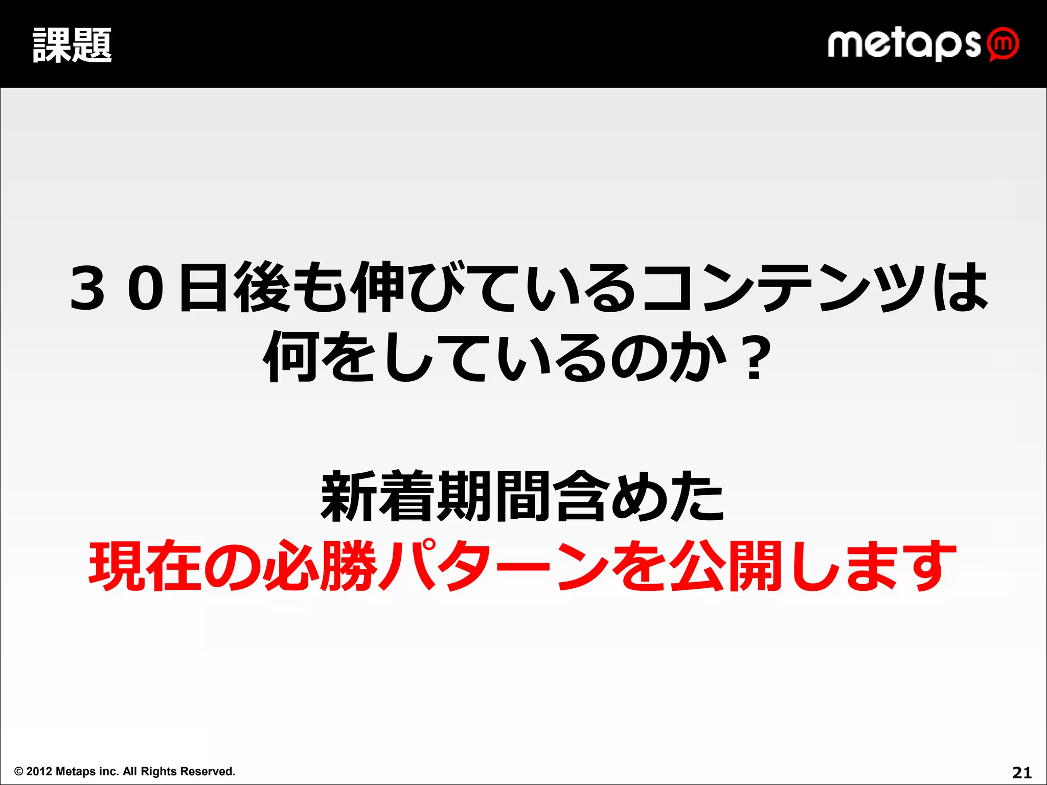 課題




       ３０日後も伸びているコンテンツは
          何をしているのか？

                新着期間含めた
            現在の必勝パターンを公開します


© 2012 Metaps inc. All Rights Reserved.   21
 