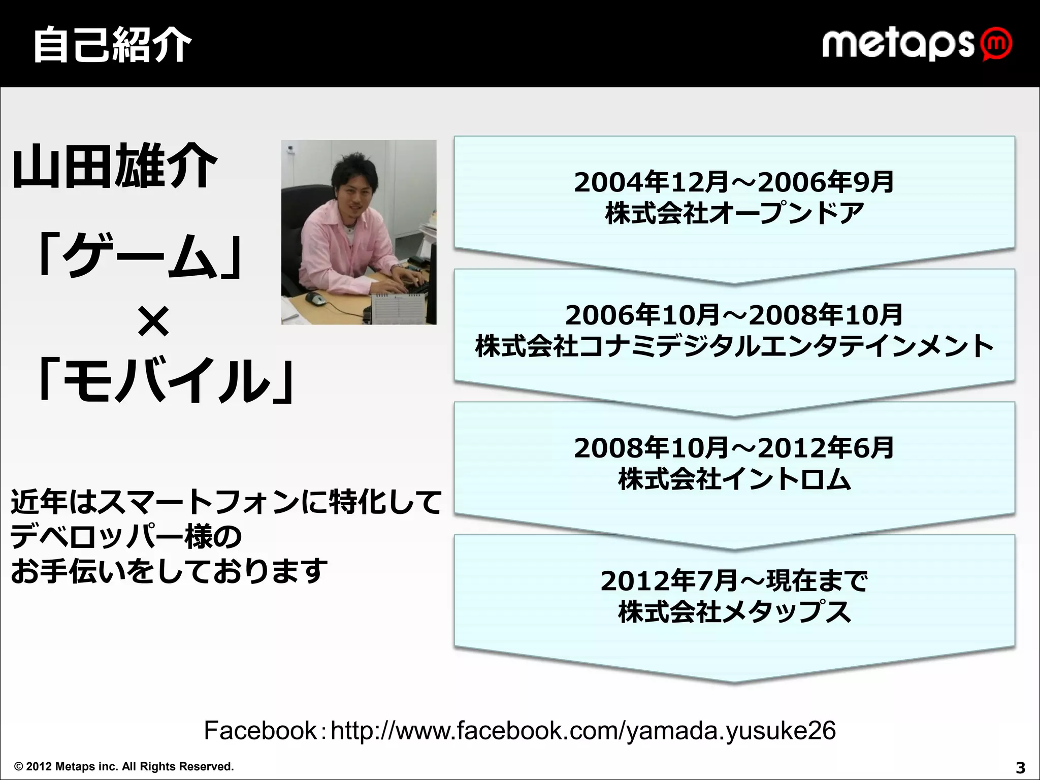 自己紹介


山田雄介                                                         2004年12月～2006年9月
                                                               株式会社オープンドア

「ゲーム」
  ×                                                     2006年10月～2008年10月
                                                     株式会社コナミデジタルエンタテインメント
「モバイル」
                                                             2008年10月～2012年6月
                                                                株式会社イントロム
近年はスマートフォンに特化して
デベロッパー様の
お手伝いをしております                                                    2012年7月～現在まで
                                                                株式会社メタップス



                                 Facebook：http://www.facebook.com/yamada.yusuke26
© 2012 Metaps inc. All Rights Reserved.                                             3
 