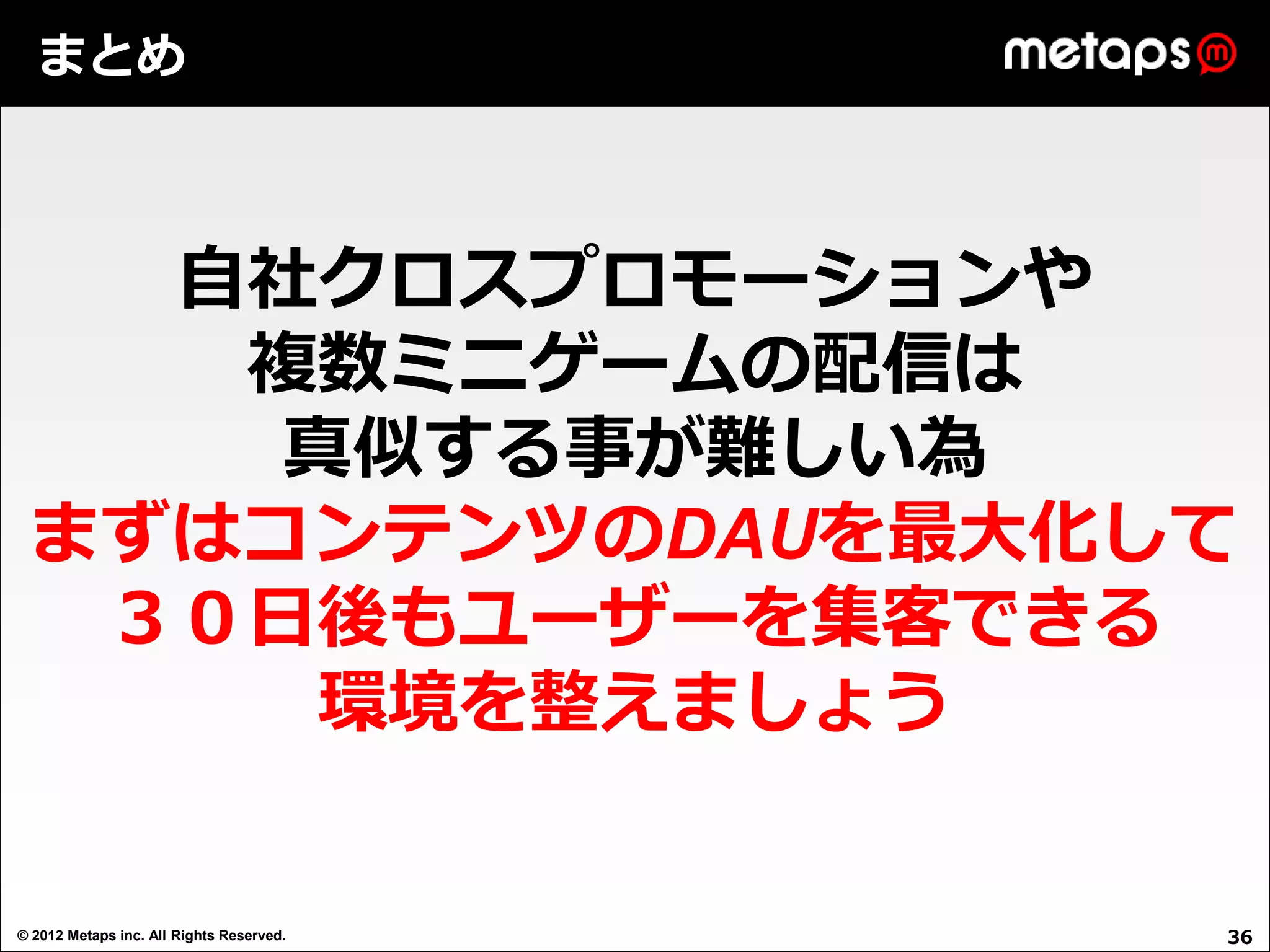 まとめ



   自社クロスプロモーションや
    複数ミニゲームの配信は
     真似する事が難しい為
 まずはコンテンツのDAUを最大化して
  ３０日後もユーザーを集客できる
     環境を整えましょう


© 2012 Metaps inc. All Rights Reserved.   36
 