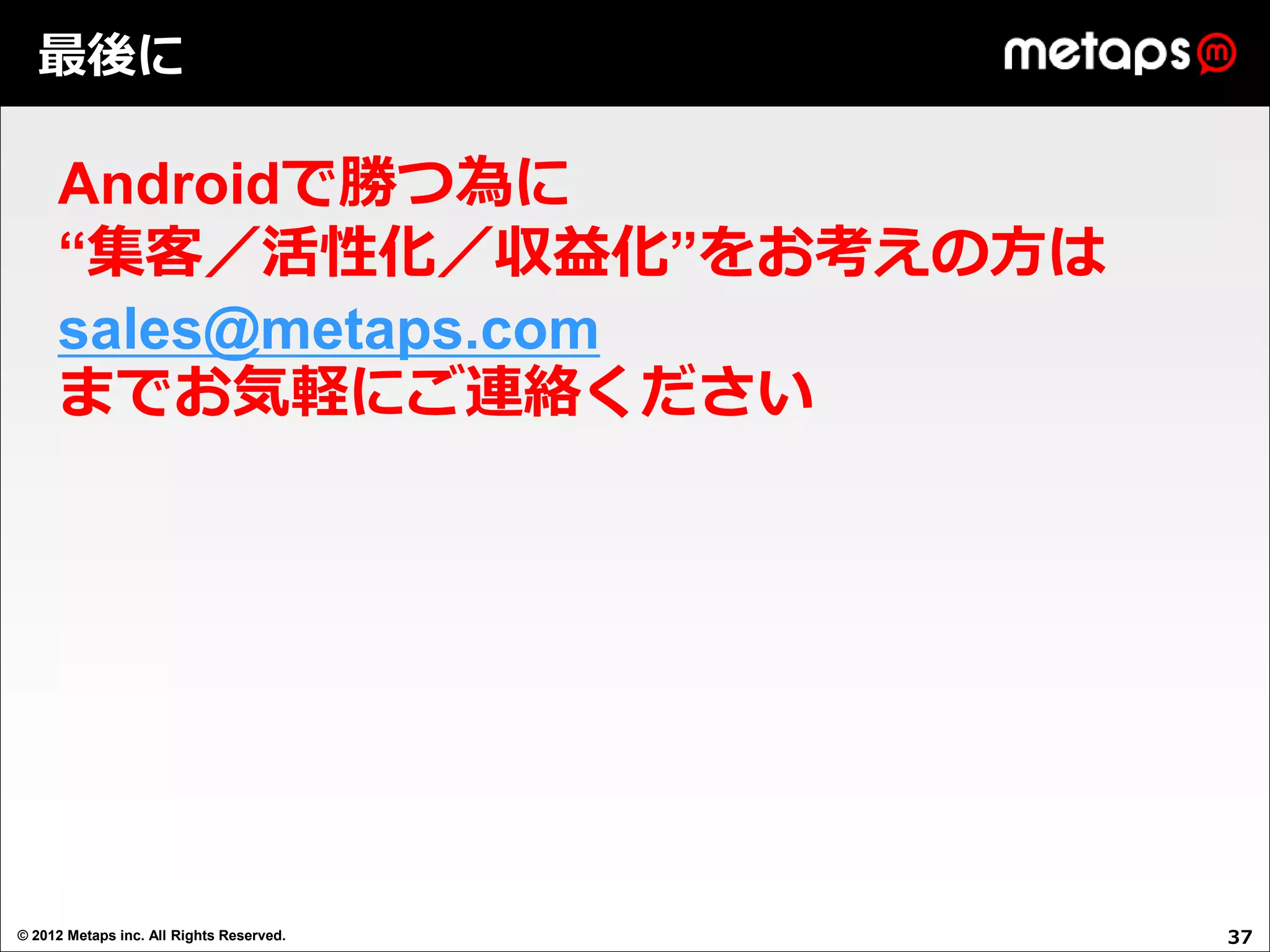 最後に

     Androidで勝つ為に
     “集客／活性化／収益化”をお考えの方は
     sales@metaps.com
     までお気軽にご連絡ください




© 2012 Metaps inc. All Rights Reserved.   37
 